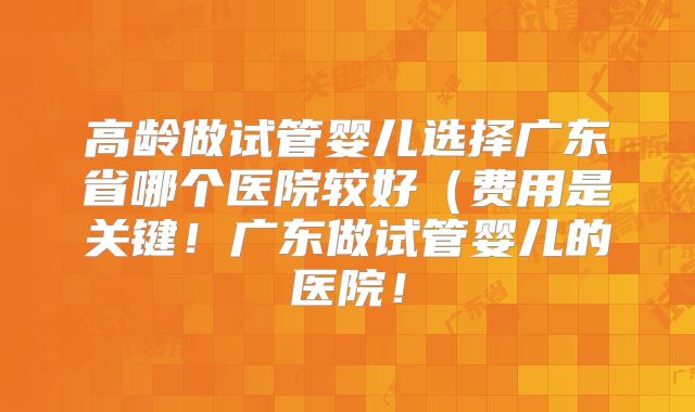 高龄做试管婴儿选择广东省哪个医院较好(费用是关键!广东做试管婴儿的医院!