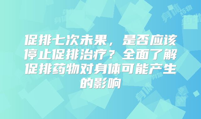 促排七次未果，是否应该停止促排治疗？全面了解促排药物对身体可能产生的影响
