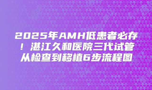 2025年AMH低患者必存！湛江久和医院三代试管从检查到移植6步流程图