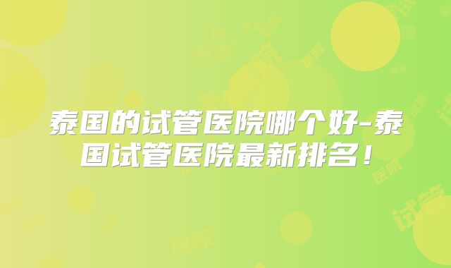 泰国的试管医院哪个好-泰国试管医院最新排名！