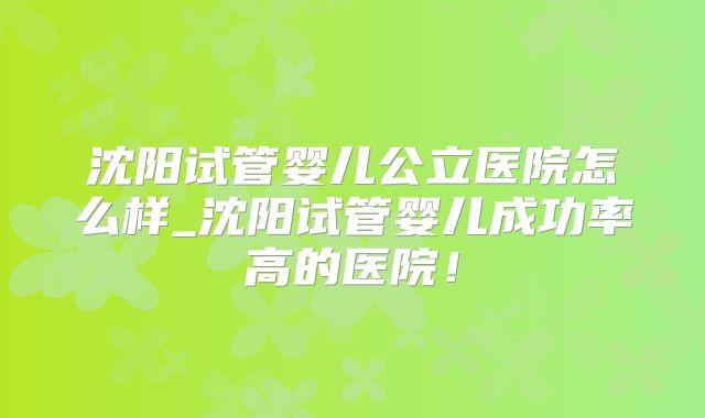 沈阳试管婴儿公立医院怎么样_沈阳试管婴儿成功率高的医院！