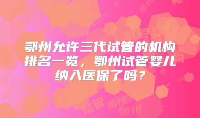 鄂州允许三代试管的机构排名一览，鄂州试管婴儿纳入医保了吗？