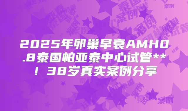 2025年卵巢早衰AMH0.8泰国帕亚泰中心试管**！38岁真实案例分享