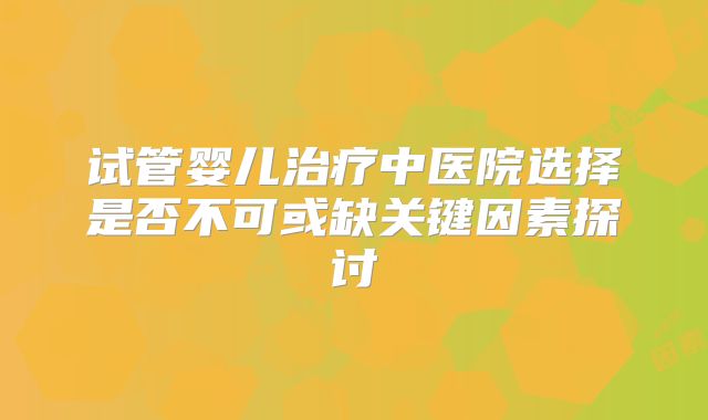 试管婴儿治疗中医院选择是否不可或缺关键因素探讨