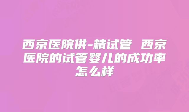 西京医院供-精试管 西京医院的试管婴儿的成功率怎么样