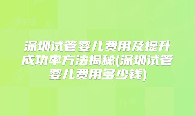深圳试管婴儿费用及提升成功率方法揭秘(深圳试管婴儿费用多少钱)