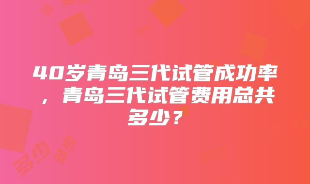 40岁青岛三代试管成功率，青岛三代试管费用总共多少？