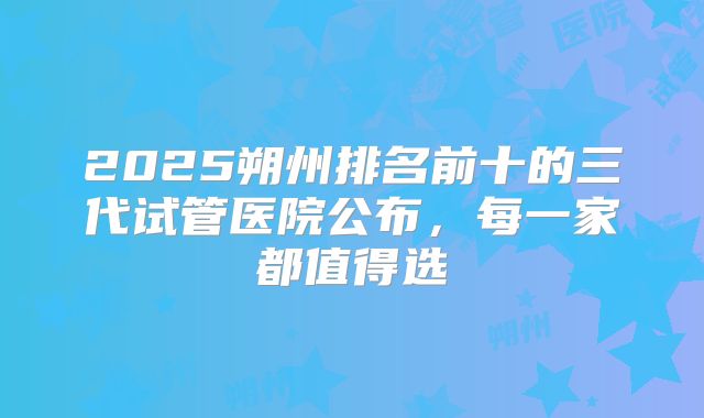 2025朔州排名前十的三代试管医院公布，每一家都值得选