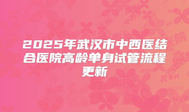2025年武汉市中西医结合医院高龄单身试管流程更新