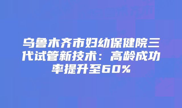 乌鲁木齐市妇幼保健院三代试管新技术：高龄成功率提升至60%