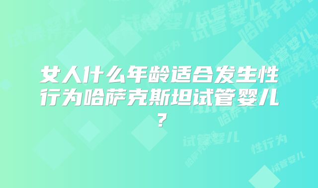 女人什么年龄适合发生性行为哈萨克斯坦试管婴儿？