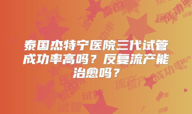 泰国杰特宁医院三代试管成功率高吗？反复流产能治愈吗？