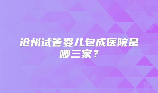 沧州试管婴儿包成医院是哪三家?