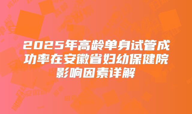2025年高龄单身试管成功率在安徽省妇幼保健院影响因素详解