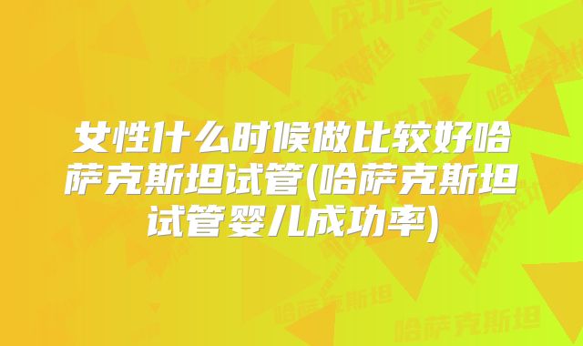 女性什么时候做比较好哈萨克斯坦试管(哈萨克斯坦试管婴儿成功率)