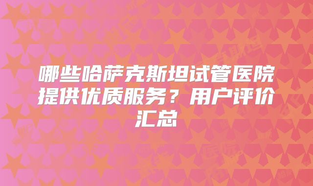 哪些哈萨克斯坦试管医院提供优质服务?用户评价汇总