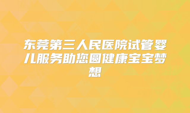 东莞第三人民医院试管婴儿服务助您圆健康宝宝梦想