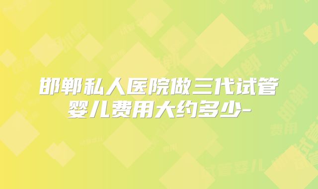 邯郸私人医院做三代试管婴儿费用大约多少-