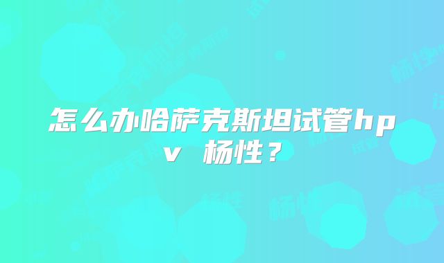 怎么办哈萨克斯坦试管hpv 杨性？