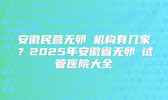 安徽民营无卵�机构有几家?2025年安徽省无卵�试管医院大全