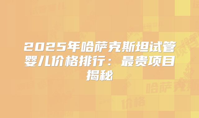 2025年哈萨克斯坦试管婴儿价格排行:最贵项目揭秘