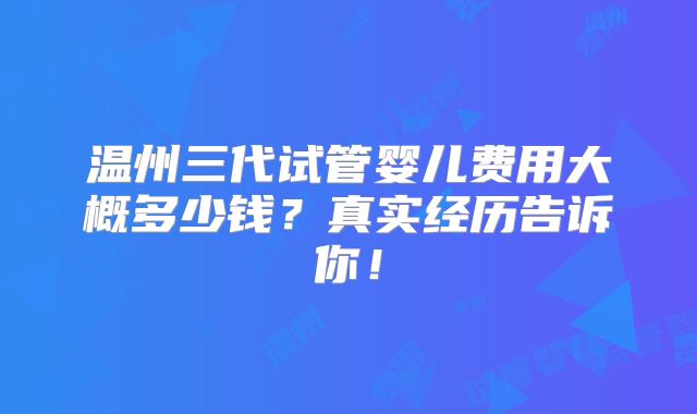 温州三代试管婴儿费用大概多少钱？真实经历告诉你！