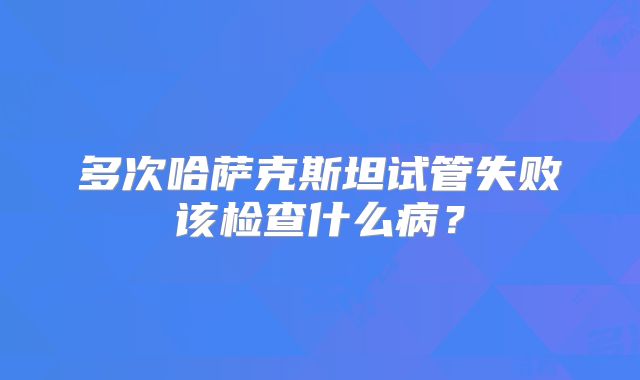 多次哈萨克斯坦试管失败该检查什么病？