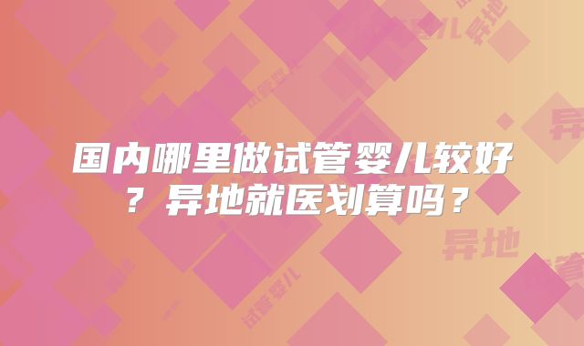国内哪里做试管婴儿较好?异地就医划算吗?