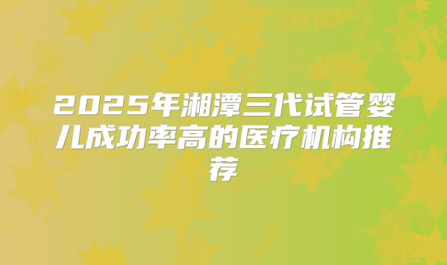 2025年湘潭三代试管婴儿成功率高的医疗机构推荐