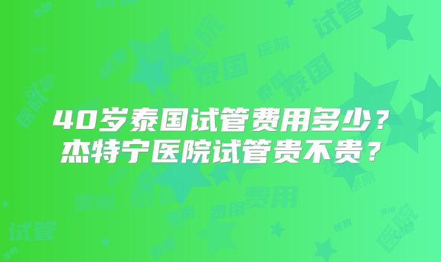 40岁泰国试管费用多少?杰特宁医院试管贵不贵?