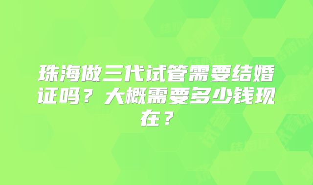 珠海做三代试管需要结婚证吗？大概需要多少钱现在？