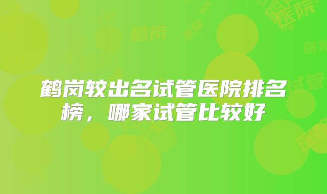 鹤岗较出名试管医院排名榜，哪家试管比较好