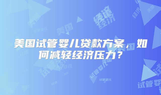 美国试管婴儿贷款方案，如何减轻经济压力？