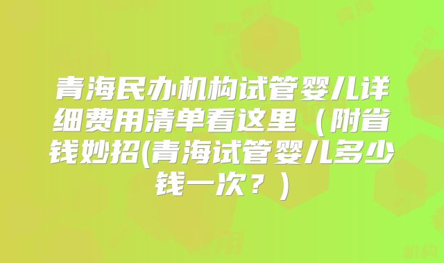 青海民办机构试管婴儿详细费用清单看这里(附省钱妙招(青海试管婴儿多少钱一次?)