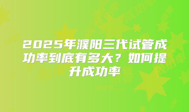 2025年濮阳三代试管成功率到底有多大？如何提升成功率