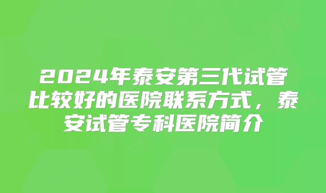 2024年泰安第三代试管比较好的医院联系方式，泰安试管专科医院简介