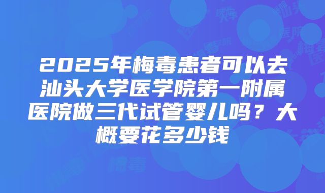2025年梅毒患者可以去汕头大学医学院第一附属医院做三代试管婴儿吗？大概要花多少钱