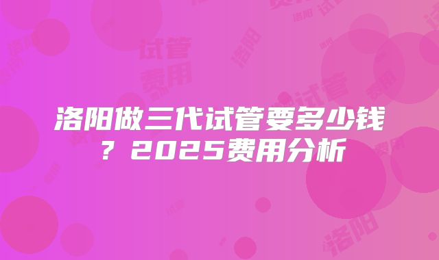 洛阳做三代试管要多少钱？2025费用分析