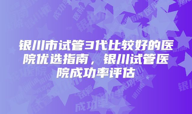银川市试管3代比较好的医院优选指南，银川试管医院成功率评估