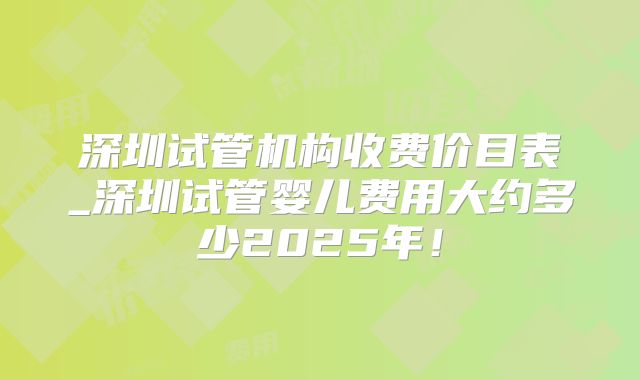 深圳试管机构收费价目表_深圳试管婴儿费用大约多少2025年!