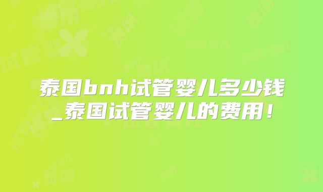 泰国bnh试管婴儿多少钱_泰国试管婴儿的费用！