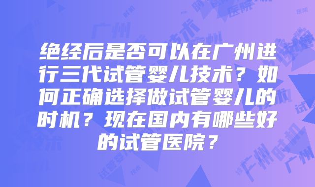 绝经后是否可以在广州进行三代试管婴儿技术？如何正确选择做试管婴儿的时机？现在国内有哪些好的试管医院？