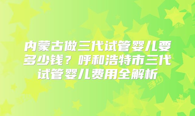 内蒙古做三代试管婴儿要多少钱？呼和浩特市三代试管婴儿费用全解析