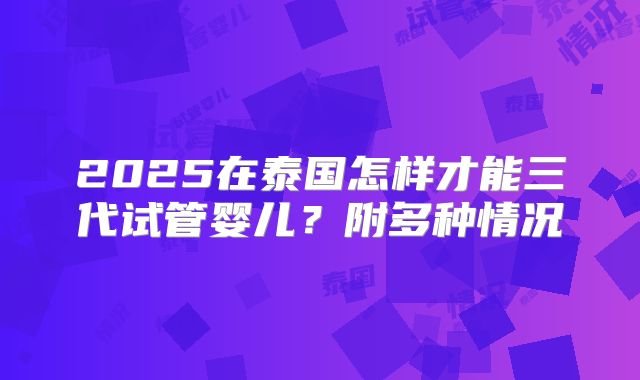 2025在泰国怎样才能三代试管婴儿？附多种情况