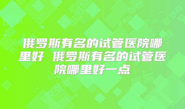 俄罗斯有名的试管医院哪里好 俄罗斯有名的试管医院哪里好一点