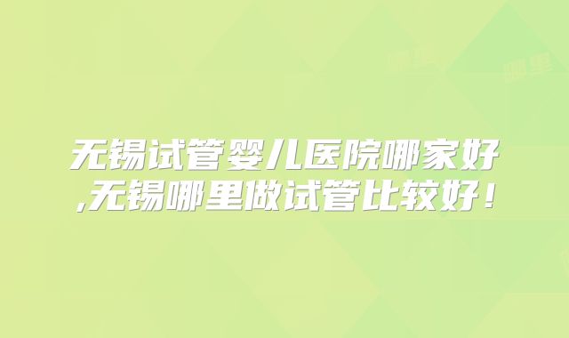 无锡试管婴儿医院哪家好,无锡哪里做试管比较好!