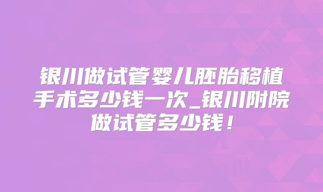 银川做试管婴儿胚胎移植手术多少钱一次_银川附院做试管多少钱！