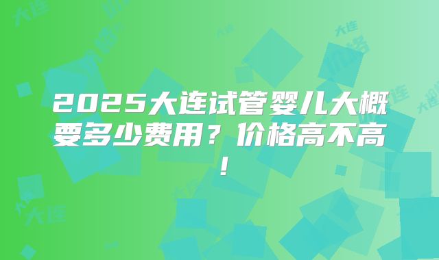 2025大连试管婴儿大概要多少费用？价格高不高！