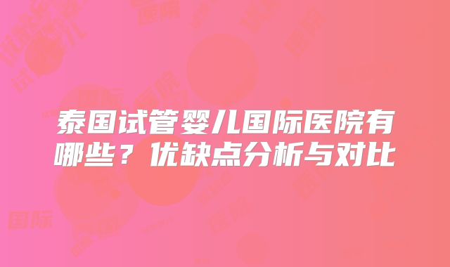 泰国试管婴儿国际医院有哪些？优缺点分析与对比