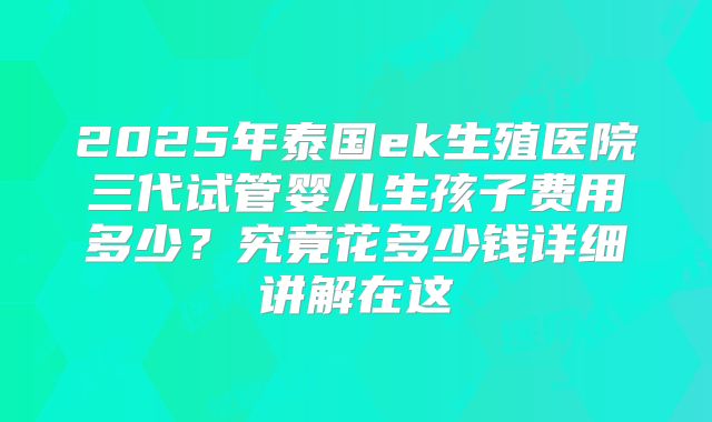 2025年泰国ek生殖医院三代试管婴儿生孩子费用多少?究竟花多少钱详细讲解在这